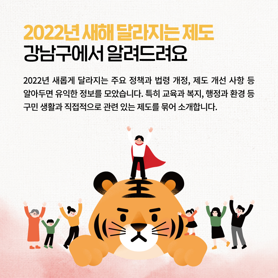 2022년 새해 달라지는 제도 강남구에서 알려드려요 2022년 새롭게 달라지는 주요 정책과  법령 개정, 제도 개선 사항 등  알아두면 유익한 정보를 모았습니다.  특히 교육과 복지, 행정과 환경 등  구민 생활과 직접적으로 관련 있는 제도를  묶어 소개합니다.