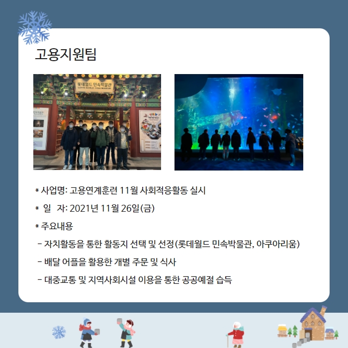 고용지원팀 * 사업명: 고용연계훈련 11월 사회적응활동 실시 *  일   자: 2021년 11월 26일(금) * 주요내용  - 자치활동을 통한 활동지 선택 및 선정(롯데월드 민속박물관, 아쿠아리움)  - 배달 어플을 활용한 개별 주문 및 식사  - 대중교통 및 지역사회시설 이용을 통한 공공예절 습득