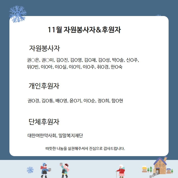 11월 자원봉사자&후원자 자원봉사자 권○은, 권○미, 김O진, 김O영, 김O재, 김O성, 박O솔, 신O주,  위O빈, 이O아, 이O실, 이O익, 이O주, 취O경, 한O숙 개인후원자 권O경, 김O통, 배O영, 윤O기, 이O순, 정O희, 함O현 단체후원자대한여한약사회, 밀알복지재단 따뜻한 나눔을 실천해주셔서 진심으로 감사드립니다. 