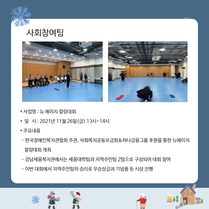 사회참여팀 * 사업명 : 뉴 에이지 컬링대회 *  일   시 : 2021년 11월 26일(금) 13시~14시 * 주요내용  - 한국장애인복지관협회 주관, 사회복지공동모금회&하나금융그룹 후원을 통한 뉴에이지      컬링대회 개최  - 강남세움복지관에서는 세움대학팀과 지역주민팀 2팀으로 구성되어 대회 참여  - 이번 대회에서 지역주민팀의 승리로 우승상금과 기념품 등 시상 진행