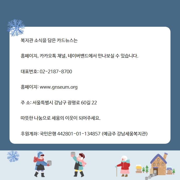 복지관 소식을 담은 카드뉴스는    홈페이지, 카카오톡 채널, 네이버밴드에서 만나보실 수 있습니다.    대표번호: 02-2187-8700    홈페이지: www.gnseum.org    주 소: 서울특별시 강남구 광평로 60길 22    따뜻한 나눔으로 세움의 이웃이 되어주세요.    후원계좌: 국민은행 442801-01-134857 (예금주 강남세움복지관)