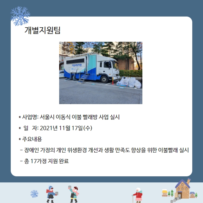 개별지원팀 * 사업명: 서울시 이동식 이불 빨래방 사업 실시 *  일   자: 2021년 11월 17일(수) * 주요내용  - 장애인 가정의 개인 위생환경 개선과 생활 만족도 향상을 위한 이불빨래 실시  - 총 17가정 지원 완료    