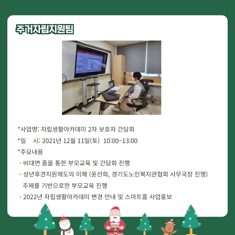 주거자립지원팀 *사업명: 자립생활아카데미 2차 보호자 간담회 *일    시: 2021년 12월 11일(토)  10:00~13:00 *주요내용  - 비대면 줌을 통한 부모교육 및 간담회 진행  - 성년후견지원제도의 이해 (윤선희, 경기도노인복지관협회 사무국장 진행)     주제를 기반으로한 부모교육 진행   - 2022년 자립생활아카데미 변경 안내 및 스마트홈 사업홍보