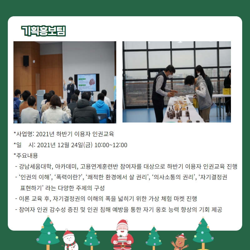 기획홍보팀 -사업명: 2021년 하반기 이용자 인권교육 -일시: 2021년 12월 24일(금) 10:00~12:00 -주요내용: 강남세움대학, 아카데미, 고용연계훈련반 참여자를 대상으로 하반기 이용자 인권교육 진행, '인권의 이해', ''폭력이란?', '쾌적한 환경에서 살 권리', '의사소통의 권리', '자기결정권 표현하기' 라는 다양한 주제의 구성, 이론교육 후, 자기결정권의 이해의 폭을 넓히기 위한 가상 체험 마켓 진행, 참여자 인권 감수성 증진 및 인권 침해 예방을 통한 자기 옹호 능력 향상의 기회 제공