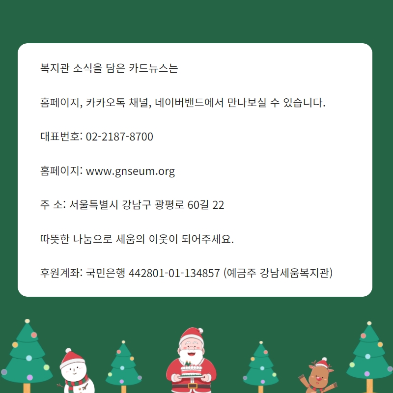 복지관 소식을 담은 카드뉴스는    홈페이지, 카카오톡 채널, 네이버밴드에서 만나보실 수 있습니다.    대표번호: 02-2187-8700    홈페이지: www.gnseum.org    주 소: 서울특별시 강남구 광평로 60길 22    따뜻한 나눔으로 세움의 이웃이 되어주세요.    후원계좌: 국민은행 442801-01-134857 (예금주 강남세움복지관)