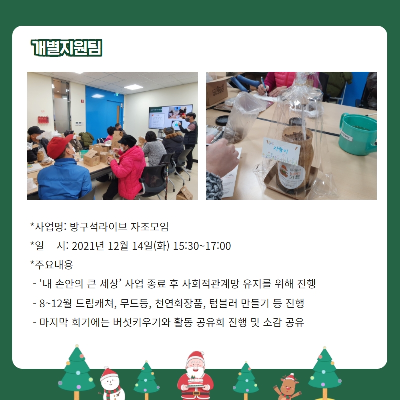 개별지원팀 - 사업명: 방구석라이브 자조모임 -일시: 2021년 12월 14일(화) 15:30~17:00 -주요내용: '내 손안의 큰 세상' 자업 종룧 후 사회적 관계망 유지 위해 진행, 8월~12월 드림캐쳐, 무드등, 천연화장품, 텀블러 만들기 등 진행, 마지막 회기에는 버섯키우기와 활동 공유회 진행 및 소감 공유