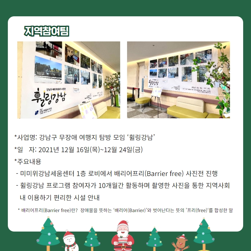 지역참여팀 *사업명: 강남구 무장애 여행지 탐방 모임 ‘휠링강남’ *일   자: 2021년 12월 16일(목)~12월 24일(금) *주요내용  - 미미위강남세움센터 1층 로비에서 배리어프리(Barrier free) 사진전 진행  - 휠링강남 프로그램 참여자가 10개월간 활동하며 촬영한 사진을 통한 지역사회       내 이용하기 편리한 시설 안내   * 배리어프리(Barrier free)란?  장애물을 뜻하는 ‘배리어(Barrier)’와 벗어난다는 뜻의 ’프리(free)‘를 합성한 말