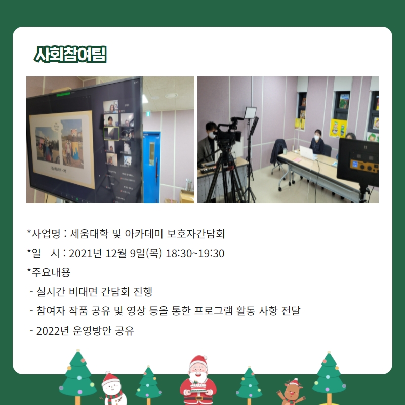 사회참여팀 -사업명: 세움대학 및 아카데미 보호자 간담회 -일시: 2021년 12월9일(목) 18:30~19:30 -주요내용: 실시간 비대면 간담회 진행, 참여자 작품 공유 및 영상 등을 통한 프로그램 활동 사항 전달, 2022년 운영방안 공유