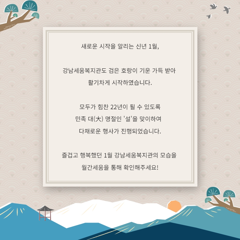 새로운 시작을 알리는 신년 1월, 강남세움복지관도 검은 호랑이 기운 가득 받아 활기차게 시작하였습니다. 모두가 힘찬 22년을 될 수 있도록 민족 대 명절인 '설'을 맞이하여 다채로운 행사가 진행되었습니다. 즐겁고 행복했던 1월 강남세움복지관의 모습을 월간세움을 통해 확인해주세요!
