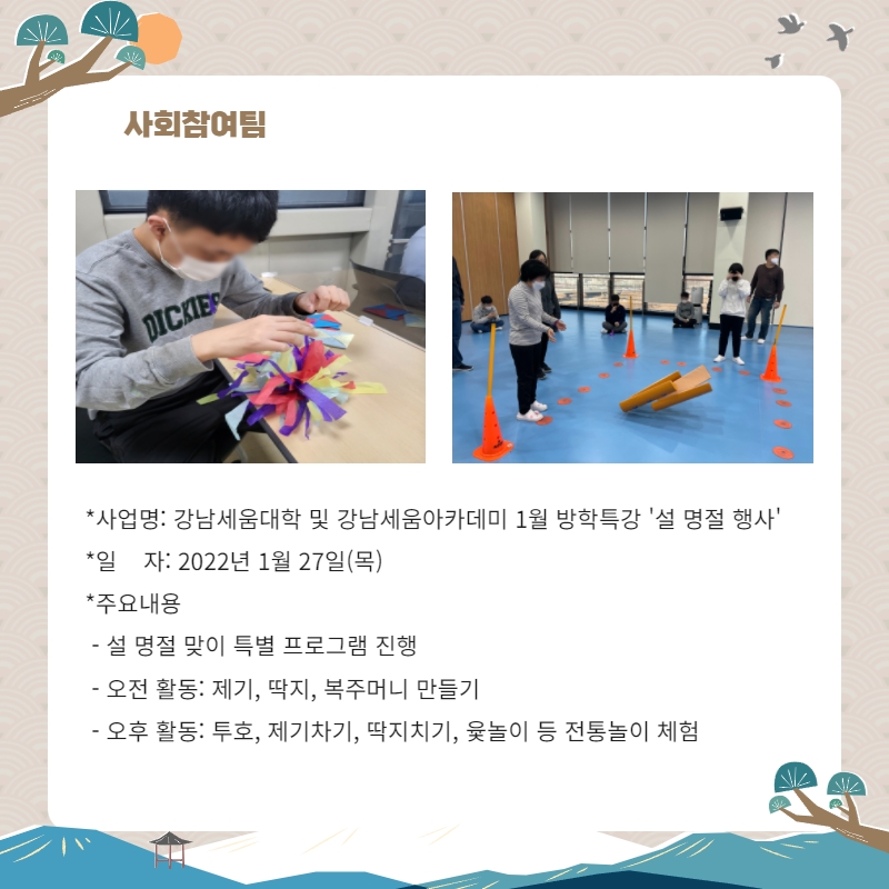사회참여팀 사업명: 강남세움대학 및 강남세움아카데미 1월 방학특강 '설 명절 행사' 일자: 2022년 1월27일(목) 주요내용: 설 명절 맞이 특별 프로그램 진행, 오전활동: 제기, 딱지, 복주머니 만들기 오후활동: 투호, 제기차기, 딱지치기, 윷놀이 등 전통놀이 체험