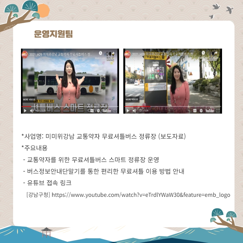 운영지원팀 사업명: 미미위강남 교통약자 무료셔틀버스 정류장(보도자료) 주요내용: 교통약자를 위한 무료셔틀버스 스마트 정류장 운영, 버스정보안내단말기를 통한 편리한 무료셔틀 이용 방법 안내, 유튜브 접속 링크