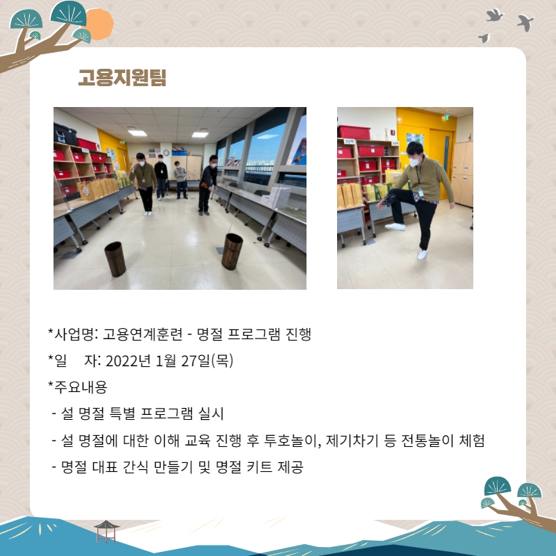 고용지원팀 사업명: 고용연계훈련- 명절 프로그램 진행 일자: 2022년 1월 27일(목) 주요내용: 설 명절 특별 프로그램 실시, 설 명절에 대한 이해 교육 진행 후 투호놀이, 제기차기 등 전통놀이 체험, 명절 대표 간식 만들기 및 명절 키트 제공