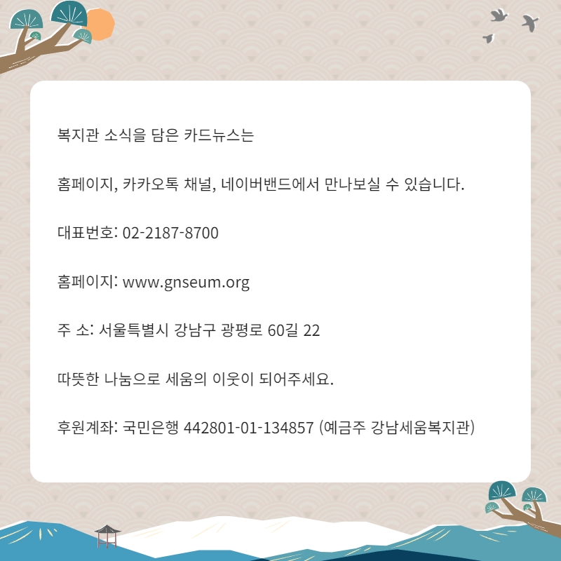 복지관 소식을 담은 카드뉴스는 홈페이지, 카카오톡 채널, 네이버밴드에서 만나보실 수 있습니다. 대표번호: 02-2184-8700 홈페이지: www.gnseum.org 주소: 서울 특별시 강남구 광평로 60길 22 따뜻한 나눔으로 세움의 이웃이 되어주세요. 후원계좌: 국민은행 442801-01-134857(예금주 강남세움복지관)