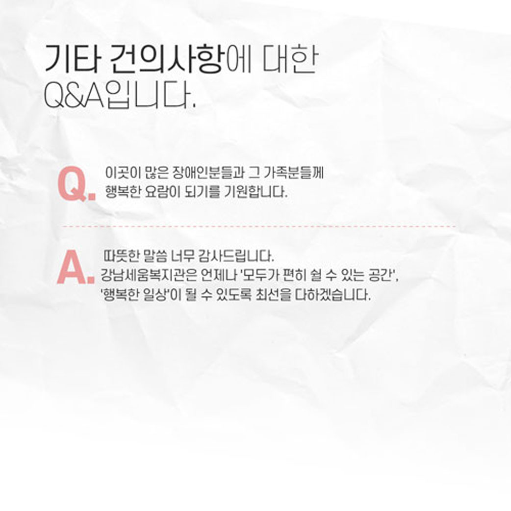 기타 건의사항에 대한 q&a입니다. q: 이곳에 많은 장애인분들과 그 가족분들께 행복한 요람이 되기를 기원합니다. a: 따뜻한 말씀 너무나 감사드립니다. 강남세움복지관은 언제나 '모두가 편히 쉴 수 있는 공간', '행복한 일상'이 될 수 있도록 최선을 다하겠습니다.
