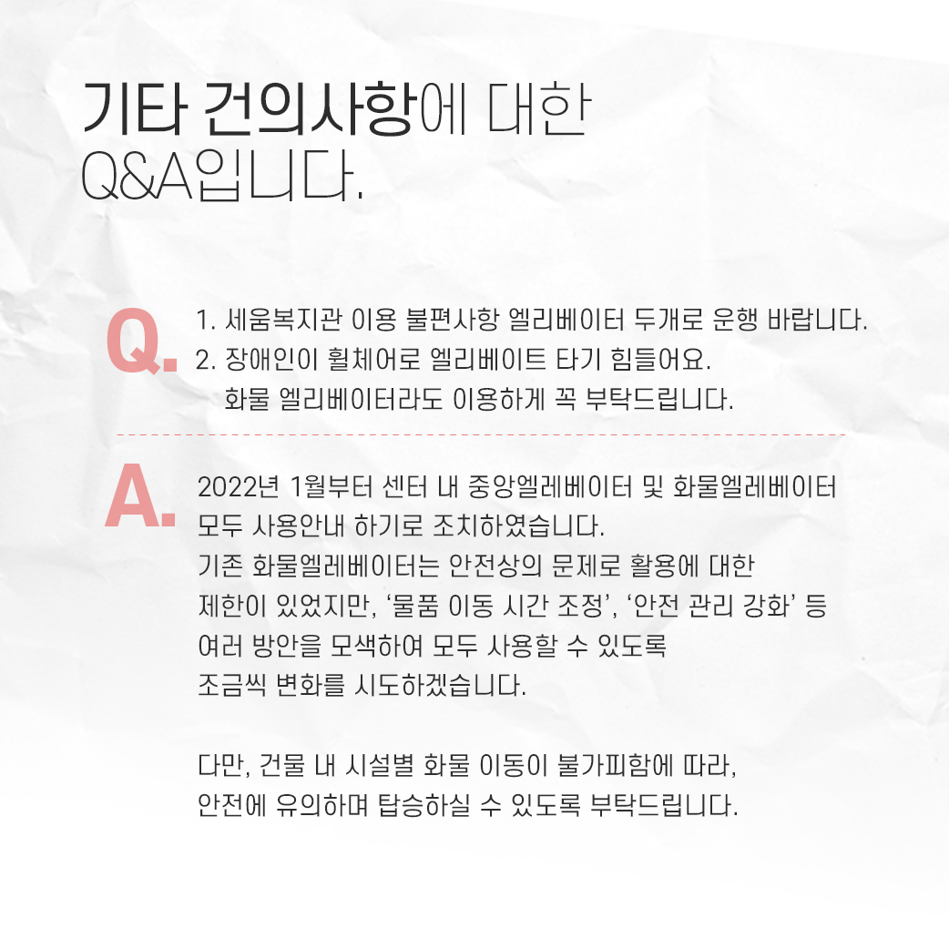 기타 건의사항에 대한 q&a입니다. q: 1. 세움복지관 이용 불편사항 엘리베이터 두개로 운행 바랍니다. 2. 장애인이 휠체어로 엘리베이터 타기 힘들어요. 화물 엘리베이터라도 이용하게 꼭 부탁드립니다. a: 2022년 1월부터 센터 내 중앙엘리베이터 및 화물엘리베이터 모두 사용안내 하기로 조치하였습니다. 기존 화물 엘리베이터는 안전상의 문제로 활용에 대한 제한이 있었지만, '물품 이동 시간 조정', '안전 관리 강화'등 여러 방안을 모색하여 모두 사용할 수 있도록 조금씩 변화를 시도하겠습니다. 다만, 건물 내 시설별 화물 이동이 불가피함에 따라, 안전에 유의하며 탑승하실 수 있도록 부탁드립니다.