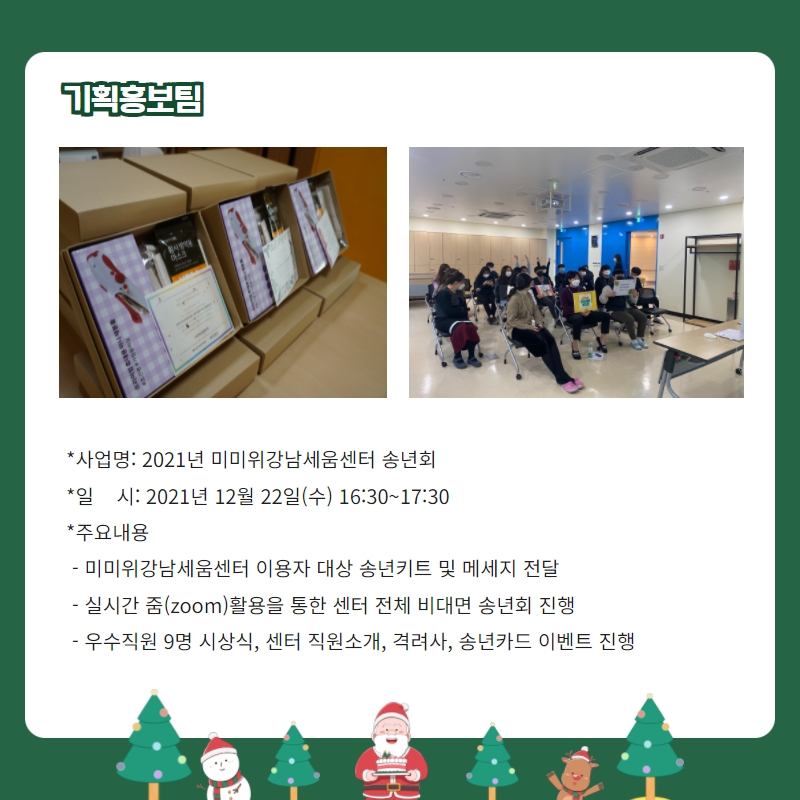 기획홍보팀 -사업명: 2021년 미미위강남세움센터 송년회 -일시: 2021년 12월 22일(수) 16:30~17:30 -주요내용: 미미위강남세움센터 이용자 대상 송년키트 및 메세지 전달, 실시간 줌 활용을 통한 센터 전체 비대면 송년회 진행, 우수직원 9명 시상식, 센터 직원소개, 격려사, 송년카드 이벤트 진ㅁ