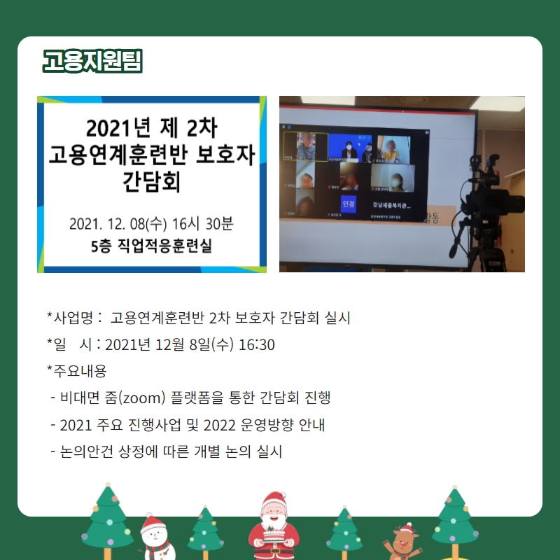 고용지원팀 -사업명: 고용연계훈련반 2차 보호자간담회 실시 -일시: 2021년 12월 8일(수) 16:30 -주요내용: 비대면줌 플랫폼을 통한 간담회 진행, 2021년 주요 진행사업 및 2022 운영방향 안내 , 논의안건 상정에 따른 개별 논의 실시