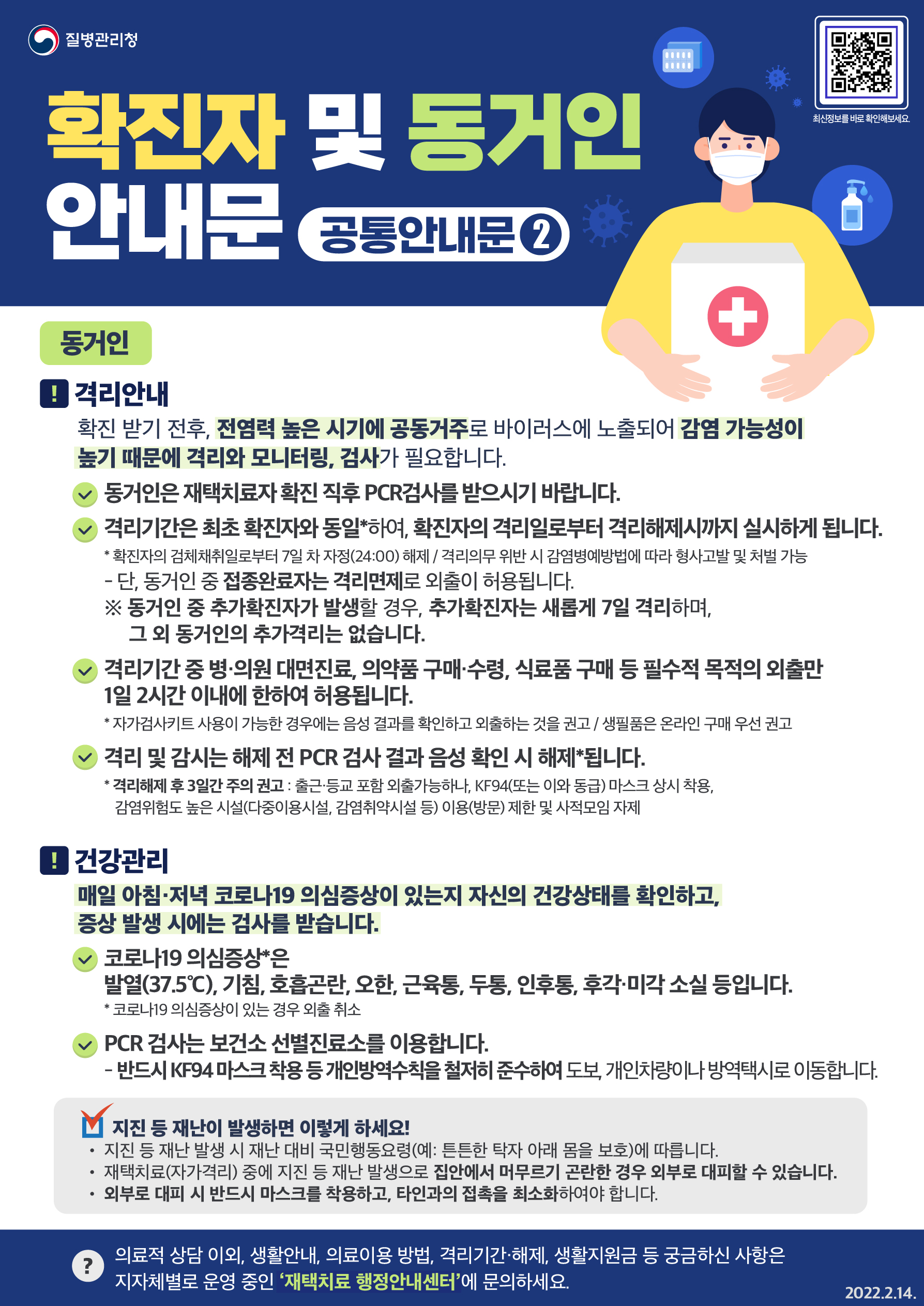 이어서 확진자와 같은 집에서 생활하시는 동거인을 위한 안내입니다. 바이러스 전파 위험이 가장 높은 시점은 확진받기 전후로 이 시기 전염력이 가장 높을 것으로 추정됩니다. 따라서 동거가족 역시 격리와 모니터링, 검사가 필요합니다. 첫째, 함께 사는 가족이 확진됐다면 즉시 PCR검사를 받으시기 바랍니다. 둘째, 격리기간은 최초 확진자와 동일하여, 확진자의 격리일로부터 격리해제시까지 실시합니다. 확진자의 격리기간은 검체채취일로부터 7일 차 자정, 24시까지입니다. 예를 들어 2월 15일에 검사를 받았다면 격리해제 시점은 21일에서 22일로 넘어가는 0시입니다. 개인별 격리해제 시점은 확진자에게 발송되는 격리통지서에서 확인할 수 있습니다. 만약 격리의무를 위반하면 감염병예방법에 따라 형사고발 및 처벌 대상이 될 수 있습니다. 단 동거인 가운데 접종완료자는 격리의무가 면제돼 외출할 수 있습니다. 접종완료자의 범위는 2차접종 후 14일 이후부터 90일 이내, 3차접종 직후부터입니다. 만약 격리기간 중 추가확진자가 나오면 확진된 사람만 그날로부터 격리기간이 7일 추가됩니다. 나머지 분들은 추가격리하지 않습니다. 셋째, 격리기간 중에는 병·의원 대면진료, 의약품 구매·수령, 식료품 구매 등 필수적 목적의 외출만 1일 2시간 이내에 한하여 허용됩니다. 다만 생필품은 우선 온라인으로 구매하시고 불가피할 경우에만 외출하시기 바랍니다. 또 자가검사키트가 댁에 있다면 먼저 음성 결과를 확인하고 외출하시기 바랍니다. 넷째, 격리자와 비격리자를 막론하고 격리해제일 전날 PCR검사를 받고 음성이어야 격리와 감시가 해제됩니다. 또 격리가 해제되더라도 3일간은 개인방역에 각별히 주의를 기울여주시기 바랍니다. KF94 또는 이와 동급의 마스크를 상시 착용해 주시고 다중이용시설이나 감염취약시설 등 바이러스 전파 위험이 높은 시설을 이용하거나 방문하는 일을 자제해 주세요. 사적모임도 이 기간 동안에는 삼가주시기 바랍니다. 확진자 뿐만 아니라 가족 여러분께서도 매일 아침·저녁 코로나19 의심증상이 있는지 자신의 건강상태를 확인하고, 의심증상이 나타나면 검사를 받습니다. 확진자와 동거가족임을 알려주시면 키트 검사없이 바로 PCR검사를 받을 수 있습니다. 코로나19 의심증상은 발열(37.5℃), 기침, 호흡곤란, 오한, 근육통, 두통, 인후통, 후각·미각 소실 등입니다. 의심증상이 나타나면 사적외출을 취소하고 바로 검사를 받아주세요. PCR 검사는 보건소 선별진료소를 이용합니다. 검사를 받으러 이동할 때는 반드시 KF94 마스크 착용 등 개인방역수칙을 철저히 준수하여 도보, 개인차량이나 방역택시를 이용하시기 바랍니다. 격리 중 지진이나 재난이 발생했다면 아래 수칙을 따라주세요. 첫째, 재난 대비 국민행동요령에 따릅니다. 예를 들어 지진이 일어나면 튼튼한 탁자 아래로 들어가 몸을 보호합니다. 둘째, 심한 지진 등으로 집안에 머무르기 곤란한 경우 외부로 대피합니다. 대피할 때는 반드시 마스크를 착용하고 타인과의 접촉을 최소화하시기 바랍니다. 의료상담 외에 생활안내나 비대면진료 이용법, 격리기간 및 해제시점, 생활지원금 등 궁금한 사항은 강남구 재난안전대책본부 콜센터(☎02-3423-5555)로 문의해 주시기 바랍니다.