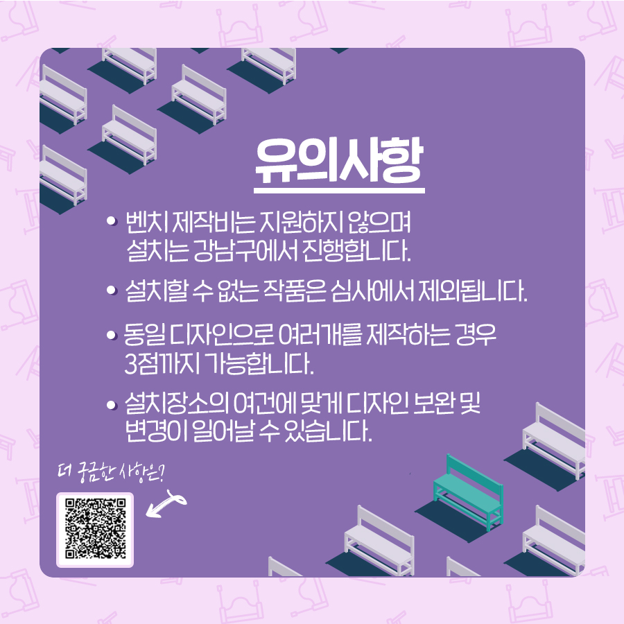출품 시 다음 사항을 유의해 주세요. 첫째, 벤치 제작비는 지원하지 않으며 설치는 강남구에서 진행합니다. 둘째, 설치할 수 없는 작품은 심사에서 제외됩니다. 셋째, 동일 디자인으로 여러 개를 제작하는 경우 3점까지 가능합니다. 넷째, 설치장소의 여건에 맞게 디자인 보완 및 변경이 일어날 수 있습니다. 더 궁금한 사항은 구청 홈페이지의 모집공고를 참고해 주세요.