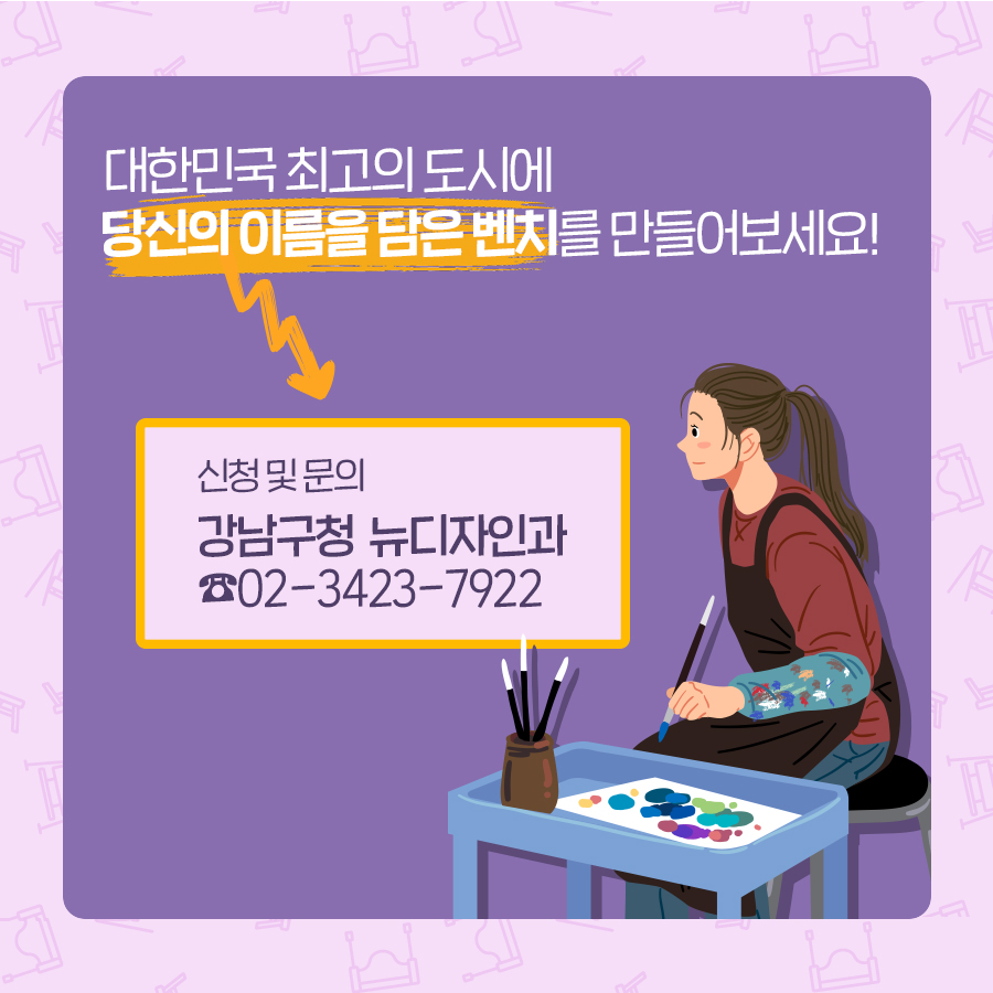 대한민국 최고의 도시에 당신의 이름을 담은 벤치를 만들어보세요! 궁금한 내용은 강남구청 뉴디자인과 담당자(☎02-3423-7922)로 문의해 주시기 바랍니다.