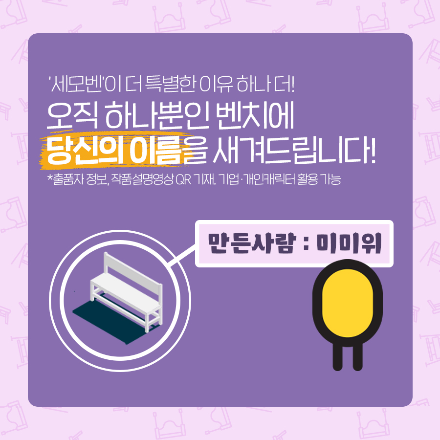 ‘세모벤’이 더 특별한 이유 하나 더! 오직 하나뿐인 벤치에 당신의 이름을 새겨드립니다! 벤치에 부착되는 설명 동판에는 출품자 정보, 작품설명영상 QR코드가 새겨집니다. 필수 정보를 제외하고 동판 내용은 디자인할 수 있으며 기업·개인캐릭터를 활용할 수 있습니다.