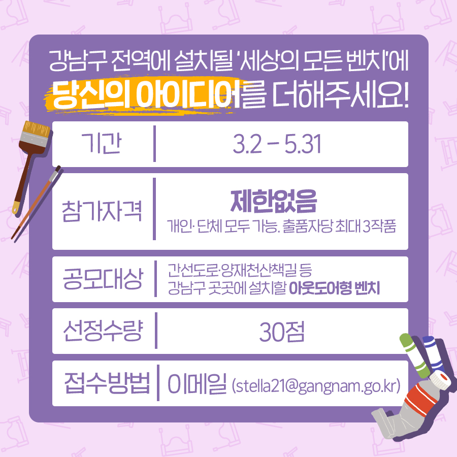 강남구 전역에 설치될 ‘세상의 모든 벤치’에 당신의 아이디어를 더해주세요!  간선도로, 양재천산책길 등 강남구 곳곳에 설치할 아웃도어형 벤치를 만들어주세요. 모집기간은 3월 2일부터 5월 31일까지입니다. 참가자격에는 제한이 없으며 개인, 단체 모두 가능합니다. 단 출품자 또는 단체당 최대 3작품까지 제출할 수 있습니다. 선정수량은 30점으로 이메일(stella21@gangnam.go.kr)로 참가서류를 제출하면 됩니다.