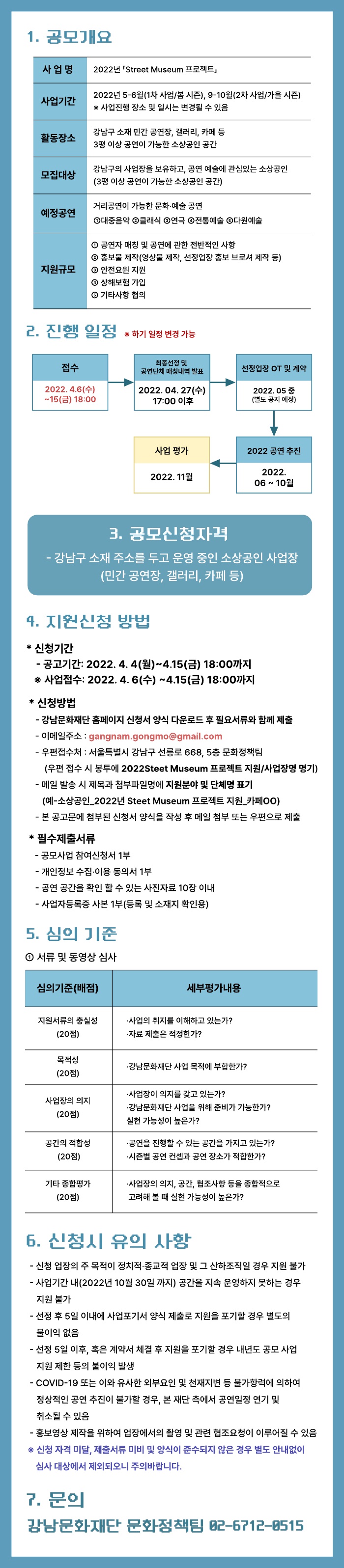 2022년 「Street Museum 프로젝트」 
소상공인 모집 공고
(강남문화재단 공고 제 2022 ？ 58 호)

강남문화재단은 코로나-19로 인하여 침체된 강남구를 문화예술로 활성화하고 소상공인을 지원 및 발굴하기 위하여 2022년 < Street Museum 프로젝트 > 소상공인 공모를 다음과 같이 진행하고자 합니다. 
소상공인 관계자 분들의 많은 관심과 참여 바랍니다. 

1. 공모개요

사 업 명
 2022년 「Street Museum 프로젝트」
사업기간
 2022년 5-6월(1차 사업/봄 시즌), 9-10월(2차 사업/가을 시즌)
 ※ 사업진행 장소 및 일시는 변경될 수 있음
모집대상
 강남구의 사업장을 보유하고, 공연 예술에 관심있는 소상공인 0~00명
 (3평 이상 공연이 가능한 실내외 공간)
예정공연
 거리공연이 가능한 문화·예술 공연
 ①대중음악 ②클래식 ③연극 ④전통예술 ⑤다원예술
지원규모
 ① 공연자 매칭 및 공연에 관한 전반적인 사항 ② 홍보물 제작(영상물 제작, 선정업장 홍보 브로셔 제작 등) ③ 안전요원 지원 ④ 상해보험 가입 ⑤ 기타사항 협의


2. 진행 일정
 
접수
2022. 4. 4(월) ~ 
4. 15 (금) 18:00
▶
최종선정 및 공연단체 매칭내역 발표
2022. 04. 27(수) 17:00 이후
▶
선정업장 OT 및 계약
2022. 05 중
(별도 공지 예정)

 
▶
2022
공연 추진
2022. 06 ~ 10월
▶
사업 평가
2022. 11월
 ※ 상기 일정 변경 가능

3. 공모신청자격
    - 강남구 소재 주소를 두고 운영 중인 소상공인 사업장(민간 공연장, 갤러리, 카페 등)

4. 지원신청 방법
 * 신청기간
- 공고기간 : 2022. 3. 28(화) ~ 4. 15(금) 18:00까지 / 약 3주
- 접수기간 : 2022. 4. 4(월) ~ 4. 15(금) 18:00까지 / 약 2주
 * 신청방법
    - 강남문화재단 홈페이지 신청서 양식 다운로드 후 필요서류와 함께 제출
    - 이메일주소 : gangnam.gongmo@gmail.com
    - 우편접수처 : 서울특별시 강남구 선릉로 668, 5층 문화정책팀
        (우편 접수 시 봉투에 2022Steet Museum 프로젝트 지원/사업장명 명기)
    - 메일 발송 시 제목과 첨부파일명에 지원분야 및 단체명 표기      (예-소상공인_2022년 Steet Museum 프로젝트 지원_카페OO)
    - 본 공고문에 첨부된 신청서 양식을 작성 후 메일 첨부 또는 우편으로 제출
 * 필수제출서류
    - 공모사업 참여신청서 1부
    - 개인정보 수집·이용 동의서 1부
    - 공연 공간을 확인 할 수 있는 사진자료 10장 이내
    - 사업자등록증 사본 1부(등록 및 소재지 확인용)

5. 심의 기준
① 심사위원 심사

심의기준(배점)
세부평가내용
지원서류의 충실성
(20점)
·사업의 취지를 이해하고 있는가?
·자료 제출은 적정한가?
목적성
(20점)
·강남문화재단 사업 목적에 부합한가? 
사업장의 의지
(20점)
·사업장이 의지를 갖고 있는가?
·강남문화재단 사업을 위해 준비가 가능한가?
공간의 적합성
 (20점)
·공연을 진행할 수 있는 공간을 가지고 있는가?
·시즌별 공연 컨셉과 공연 장소가 적합한가?
기타 종합평가
(20점)
·사업장의 의지, 공간, 협조사항 등을 종합적으로 고려해 볼 때 
 실현 가능성이 높은가?

6. 신청시 유의 사항
    - 신청 업장의 주 목적이 정치적·종교적 업장 및 그 산하조직일 경우 지원 불가
    - 사업기간 내(2022년 10월 30일 까지) 공간을 지속 운영하지 못하는 경우 지원불가
    - 선정 후 5일 이내에 사업포기서 양식 제출로 지원을 포기할 경우 별도의 불이익 없음
    - 선정 5일 이후, 혹은 계약서 체결 후 지원을 포기할 경우 내년도 공모 사업 지원 제한 등의 불이익 발생
    - COVID-19 또는 이와 유사한 외부요인 및 천재지변 등 불가항력에 의하여 정상적인 공연 추진이 불가할 경우, 본 재단 측에서 공연일정 연기 및 취소될 수 있음
    - 홍보영상 제작을 위하여 업장에서의 촬영 및 관련 협조요청이 이루어질 수 있음
※ 신청 자격 미달, 제출서류 미비 및 양식이 준수되지 않은 경우 별도 안내없이 심사 대상에서 제외되오니 주의바랍니다.

7. 문의 
강남문화재단 문화정책팀 02-6712-0515	