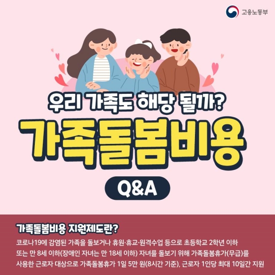 가족돌봄비용 Q&A! 우리 가족도 해당될까? 가족돌봄비용 지원제도란 코로나19에 감염된 가족을 돌보거나 휴원·휴교·원격수업 등으로 초등학교 2학년 이하 또는 만8세 이하 자녀를 돌보기 위해 무급으로 가족돌봄휴가를 사용한 근로자를 대상으로 가족돌봄휴가 1일당 5만원씩, 근로자 1인당 최대 10일간 지원하는 제도입니다. 장애인 자녀의 경우 만18세 이하까지 돌봄대상으로 인정합니다.