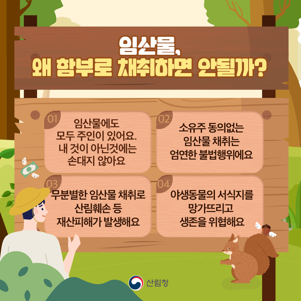 임산물, 왜 함부로 채취하면 안 될까요? 첫째, 임산물에도 모두 주인이 있어요. 내 것이 아닌 것에는 손대지 않아요! 둘째, 소유주 동의없는 임산물 채취는 엄연한 불법행위에요. 또 무분별한 임산물 채취로 산림훼손 등 재산피해가 발생해요. 여기에다가 야생동물의 서식지를 망가뜨리고 생존을 위협해요.