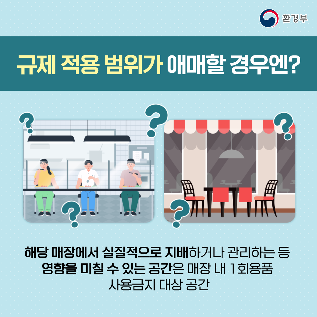 야외 테이블 등 규제적용범위가 애매할 경우엔 어떻게 이해하면 될까요? 해당 매장에서 실질적으로 지배하거나 관리하는 등 영향을 미칠 수 있는 공간은 매장 내 일회용품 사용금지 대상 공간으로 간주합니다.