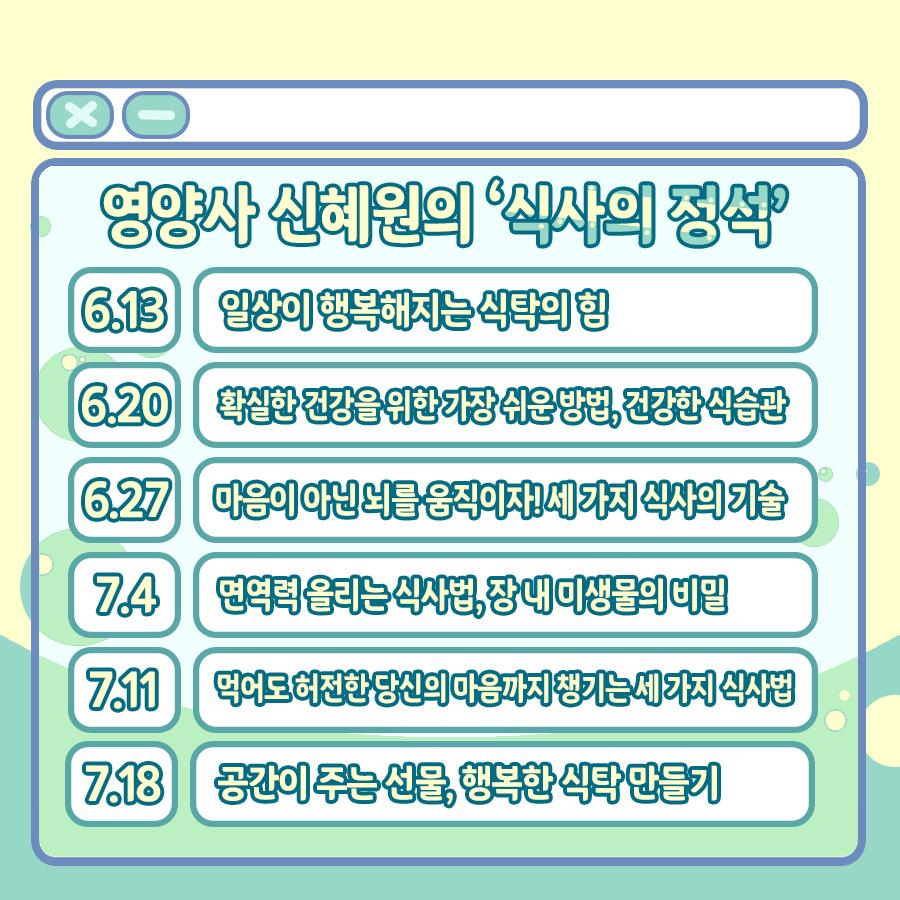 영양사 신혜원과 함께하는 '식사의 정석' 6부작도 기대해 주세요. 6월 13일에는 '일상이 행복해지는 식탁의 힘', 20일에는 '확실한 건강을 위한 가장 쉬운 방법, 건강한 식습관', 27일에는 '마음이 아닌 뇌를 움직이자! 세 가지 식사의 기술', 7월 4일에는 '면역력 올리는 식사법, 장 내 미생물의 비밀', 11일은 '먹어도 허전한 당신의 마음까지 챙기는 세 가지 식사법', 18일은 '공간이 주는 선물, 행복한 식탁 만들기' 라는 주제로 각각 진행됩니다.