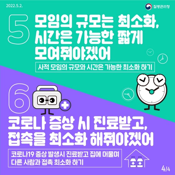 다섯째, 모임의 규모는 최소화, 시간은 가능한 짧게 모여줘야겠어! 사적모임은 가능한 작은 규모로 짧게! 여섯째, 코로나 증상이 나타났다면 바로 진료받고 접촉을 최소화 해줘야겠어! 증상이 나타나면 바로 병원을 찾고 확진됐다면 집에 머물며 다른 사람과 접촉을 삼갈 것!