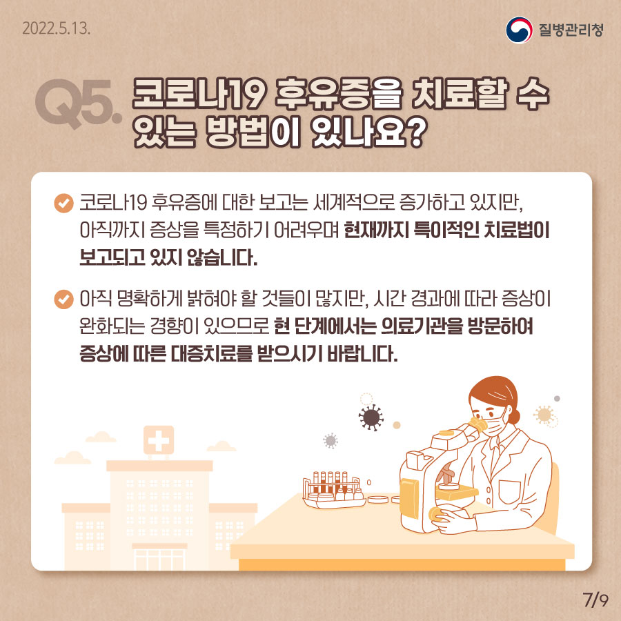 Q5. 코로나19 후유증을 치료할 수 있는 방법이 있나요?  현재까지 특이적인 치료법이 보고되고 있지 않습니다. 아직 명확하게 밝혀야할 것들이 많지만, 시간 경과에 따라 증상이 완화되는 경향이 있으므로 현 단계에서는 의료기관을 방문하여 증상에 따른 대증치료를 받으시기 바랍니다. 