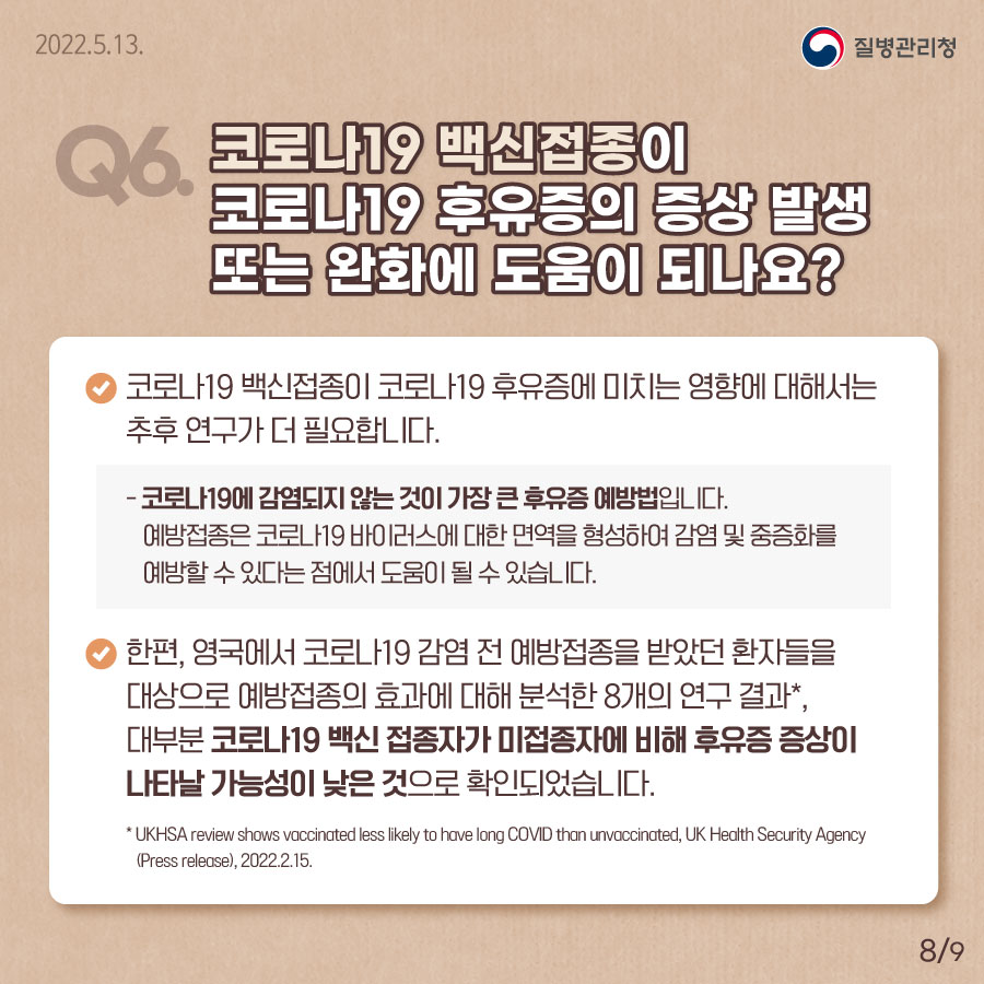 Q6. 코로나19 백신접종이 코로나19 후유증의 증상 발생 또는 완화에 도움이 되나요?  코로나19 백신 접종이 코로나19 후유증에 미치는 영향에 대해서는 추후 연구가 더 필요합니다. 코로나19에 감염되지 않는 것이 가장 큰 후유증 예방법입니다.