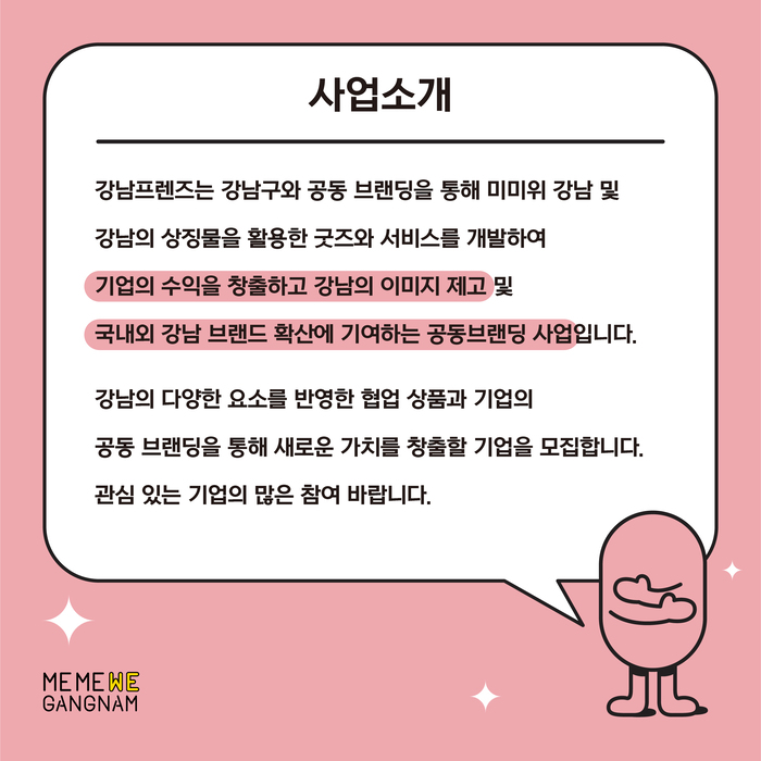 강남프렌즈는 강남구와 공동 브랜딩을 통해 미미위 강남 및 강남의 상징물을 활용한 굿즈와 서비스를 개발하여 기업의 수익을 창출하고 강남의 이미지 제고 및 국내외 강남 브랜드 확산에 기여하는 공동브랜딩 사업입니다. 강남의 다양한 요소를 반영한 협업 상품과 기업의 공동 브랜딩을 통해 새로운 가치를 창출할 기업을 모집합니다. 관심있는 기업의 많은 참여 바랍니다.