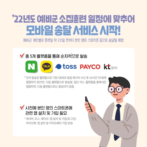 예비군 개인별로 훈련일 약 22일 전부터 본인 명의 스마트폰 등으로 송달될 예정이며, 총 5개 플랫폼(네이버, 카카오톡, 토스, 페이코, 문자)을 통해 순차적으로 발송합니다. 사전에 본인 명의 스마트폰에 관련 앱 설치 및 가입 필요합니다.