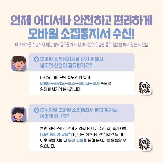 언제 어디서나 안전하고 편리하게 모바일 소집 통지서 수신! 이 서비스를 희망하지 않는 경우 동의를 하지 않거나 본인 인증을 통한 열람을 하지 않을 수 있습니다.