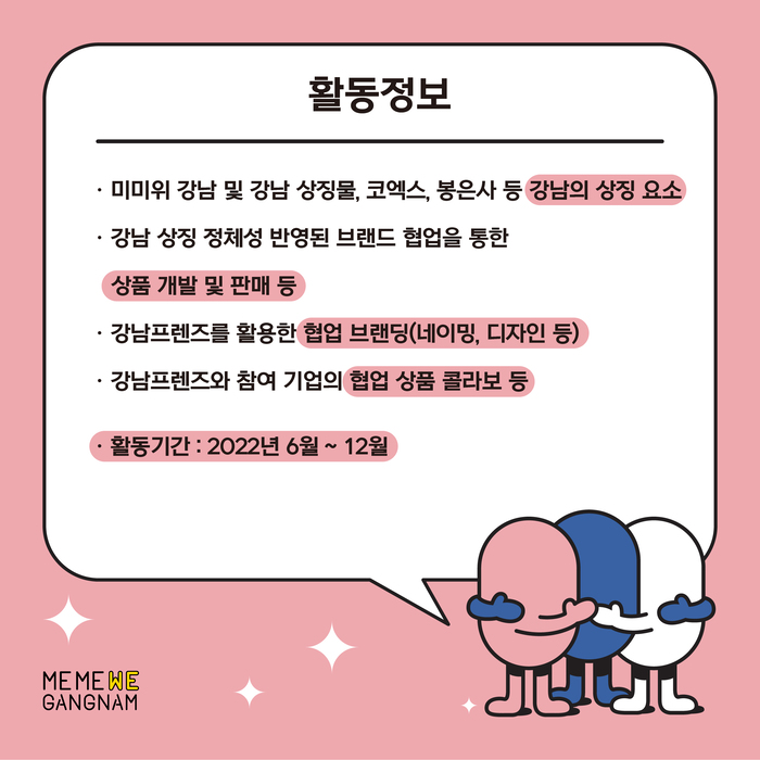 강남프렌즈 협업기업이 되시면 2022년 6월부터 12월까지 다음과 같은 활동을 하게 됩니다. 미미위 강남 및 강남 상징물, 코엑스, 봉은사 등 강남의 상징요소나 강남 상징 정체성 반영된 브랜드 협업을 통한 상품 개발 및 판매 등 강남프렌즈를 활용한 협업브랜딩 활동입니다. 여기에는 네이밍이나 디자인 등 다양한 활동이 포함됩니다. 강남프렌즈와 참여기업의 협업 상품 콜라보 등도 추진 예정입니다.