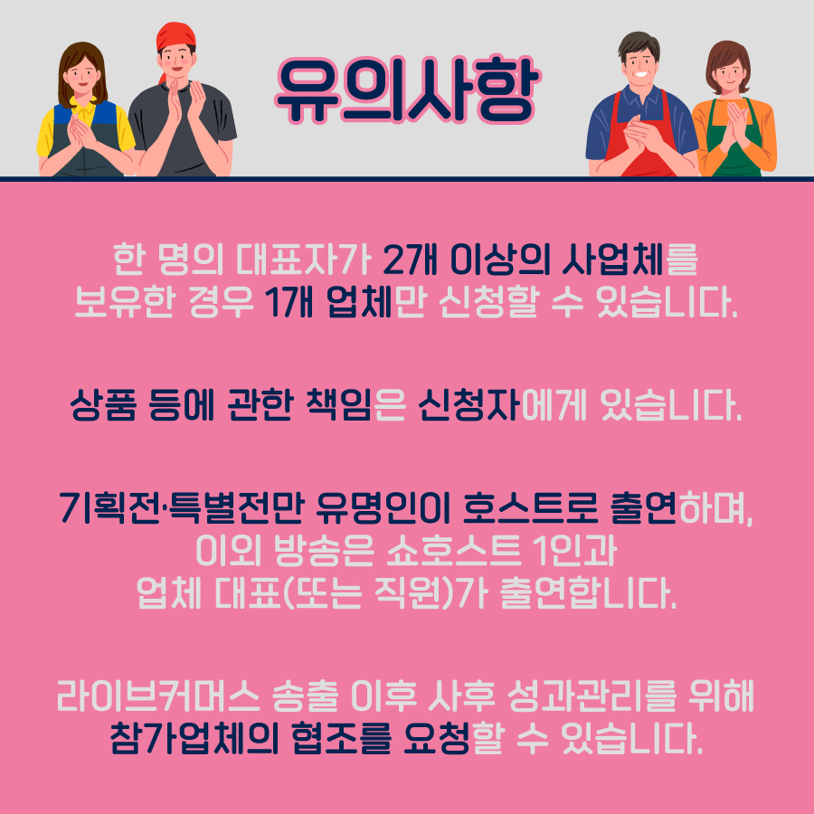 강소라 프로젝트를 신청하기 전 다음의 유의사항을 읽어주세요! 첫째, 한 명의 대표자가 2개 이상의 사업체를 보유한 경우, 1개 업체만 신청할 수 있습니다. 둘째, 상품 등에 대한 책임은 신청자에게 있습니다. 셋째, 기획전·특별전만 유명인이 호스트로 출연하며, 이외 방송은 쇼호스트 1인과 업체대표 또는 직원이 출연합니다. 넷째, 라이브커머스 송출 이후 사후 성과관리를 위해 참가업체의 협조를 요청할 수 있습니다.