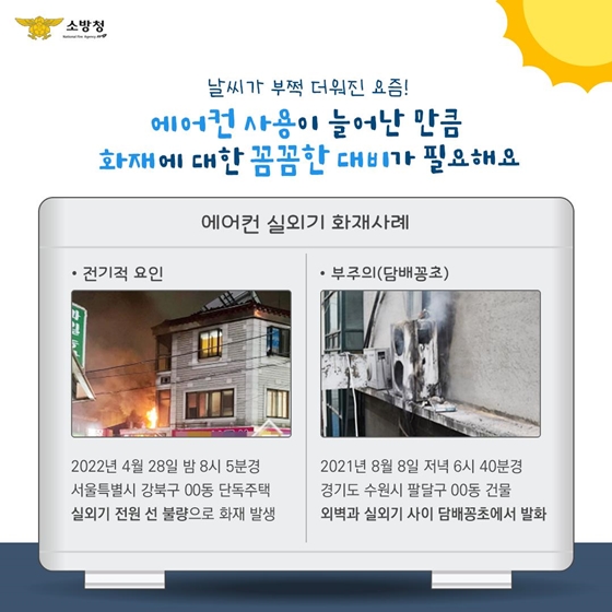 에어컨 실외기 화재사례 ①전기적 요인 : 2022년 4월 28일 밤 8시 5분경 서울특별시 강북구 00동 단독주택 실외기 전원 선 불량으로 화재 발생 ②부주의(담배꽁초) : 2021년 8월 8일 저녁 6시 40분경 경기도 수원시 팔달구 00동 건물 외벽과 실외기 사이 담배꽁초에서 발화