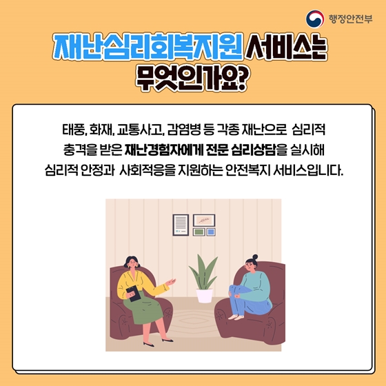 재난심리회복지원 서비스는 무엇인가요? 태풍, 화재, 교통사고, 감염병 등 각종 재난으로 심리적 충격을 받은 재난경험자에게 전문 심리 상담을 실시해 심리적 안정과 사회 적응을 지원하는 안전복지 서비스입니다.