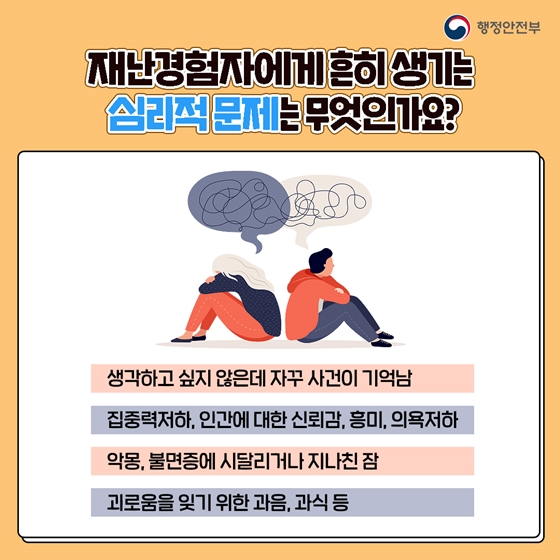 재난경험자에게 흔히 생기는 심리적 문제는 무엇인가요?  생각하고 싶지 않은데 자꾸 사건이 기억남, 집중력 저하, 인간에 대한 신뢰감, 흥미, 의욕 저하, 악몽을 꾸거나 불면증에 시달리거나 지나친 잠, 괴로움을 잊기 위한 과음, 과식 등