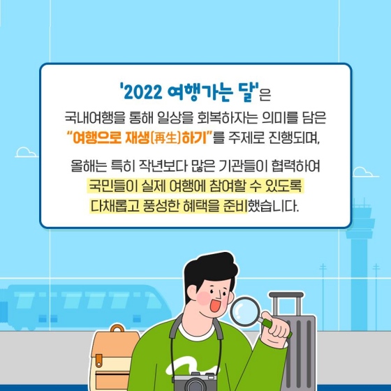 ‘2022 여행 가는 달’은 국내여행을 통해 일상을 회복하자는 의미를 담은 “여행으로 재생(再生) 하기”를 주제로 진행되며, 올해는 특히 작년보다 많은 기관들이 협력하여 국민들이 실제 여행에 참여할 수 있도록 다채롭고 풍성한 혜택을 준비했습니다.