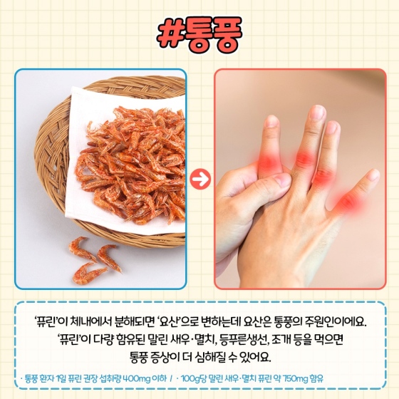 통풍 : ‘퓨린’이 체내에서 분해되면 ‘요산’으로 변하는데 요산은 통풍의 주원인이에요 ‘퓨린’이 다량 함유된 말린 새우·멸치, 등 푸른 생선, 조개 등을 먹으면 통풍 증상이 더 심해질 수 있어요.
