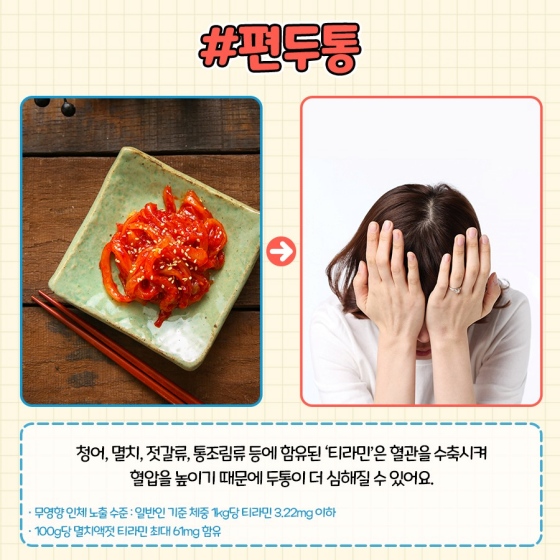 편두통 : 청어, 멸치, 젓갈류, 통조림류 등에 함유된 ‘티라민’은 혈관을 수축시켜 혈압을 높이기 때문에 두통이 더 심해질 수 있어요,