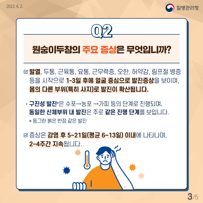 원숭이두창에 감염되면 발열, 두통, 근육통, 요통, 근무력증, 오한, 허약감, 림프절 병증 등을 시작으로 1~3일 후에 얼굴 중심으로 발진증상을 보이며, 몸의 다른 부위로 발진이 확산됩니다. 특히 팔다리에 발진이 나타나는 경우가 많습니다. 동그란 붉은 반점같은 구진성 발진은 수포에서 농포, 가피의 단계로 진행되며, 동일한 신체부위 발진은 주로 같은 진행단계를 보입니다. 대부분 증상은 감염 후 5~21일 이내에 나타나며 2~4주간 지속됩니다. 평균적으로 6~13일 사이에 발현됩니다.