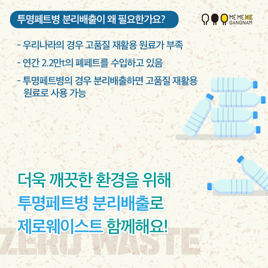 투명페트병 분리배출이 왜 필요한가요? - 우리나라의 경우 고품질 재활용 원료가 부족 - 연간 2.2만t의 폐페트를 수입하고 있음 - 투명페트병의 경우 분리배출하면 고품질 재활용 원료로 사용 가능 더욱 깨끗한 환경을 위해 투명페트병 분리배출로 제로웨이스트 함께해요!