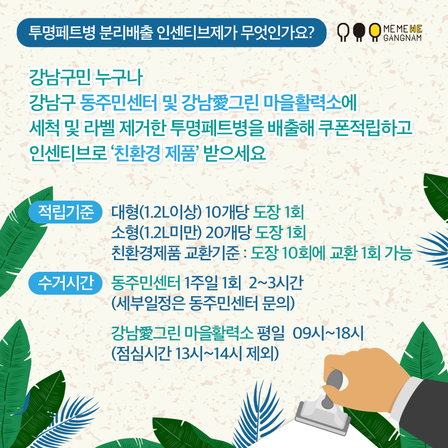 투명페트병 분리배출 인센티브제가 무엇인가요? 강남구민 누구나 강남구 동주민센터 및 강남愛그린 마을활력소에 세척 및 라벨 제거한 투명페트병을 배출해 쿠폰적립하고 인센티브로 ‘친환경 제품’ 받으세요 적립기준 : 대형(1.2L이상) 10개당 도장 1회 / 소형(1.2L이하) 20개당 도장 1회