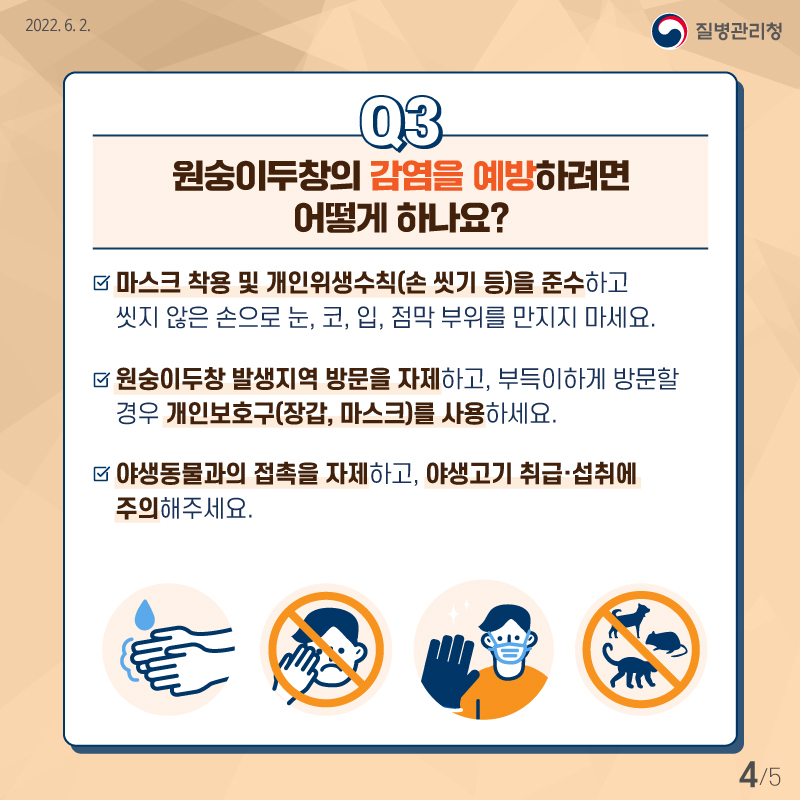 원숭이두창에 감염되지 않기 위해서는 무엇보다도 마스크 착용을 비롯해 손 씻기 같은 개인위생수칙을 지키는 것이 중요합니다. 또 씻지 않은 손으로 눈이나 코, 입, 점막 부위를 만지지 않는 것이 좋습니다. 원숭이두창 발생지역 방문을 자제하고, 부득이하게 방문할 경우 장갑, 마스크 같은 개인보호구를 사용하세요. 또 야생동물과의 접촉을 자제하고, 야생고기 취급·섭취에 주의해 주세요.