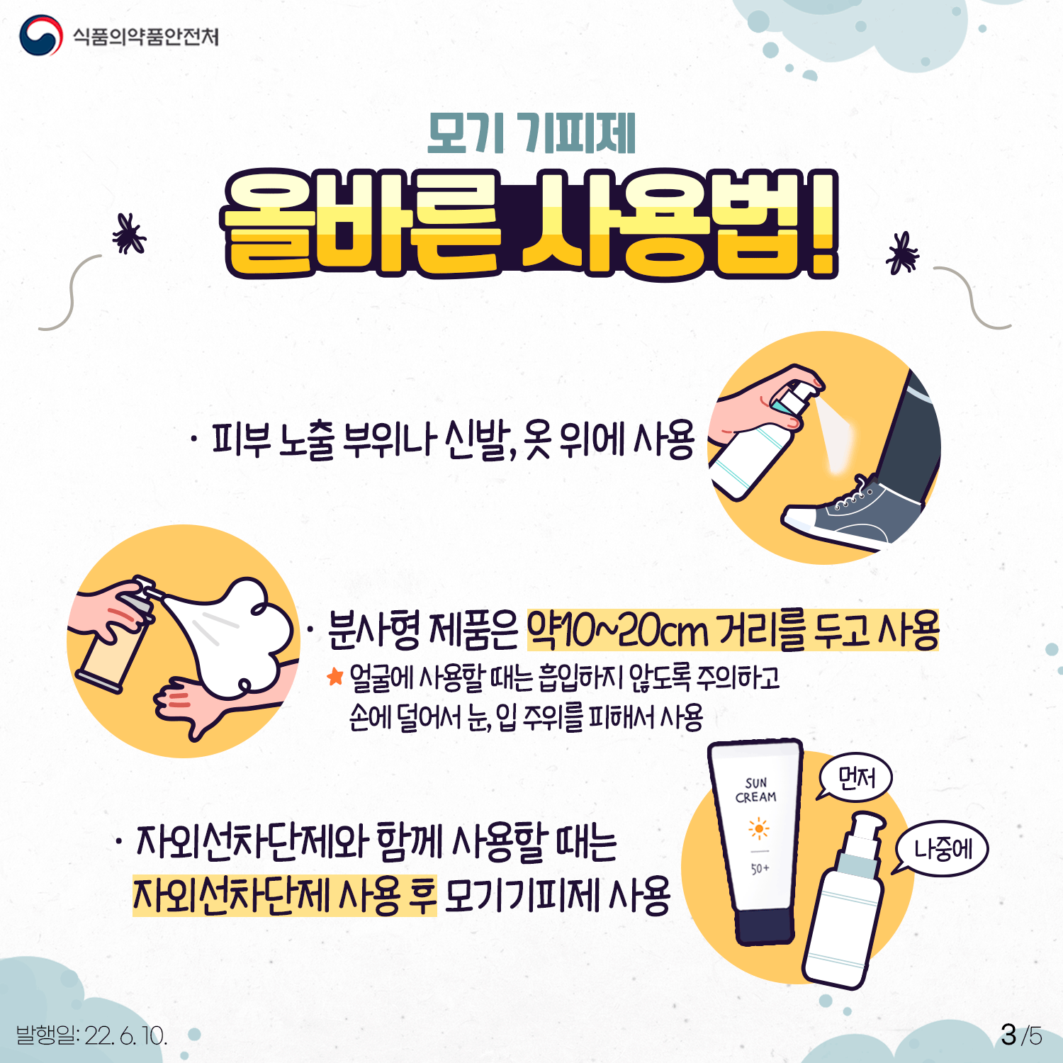 모기기피제는 직접 바르거나 뿌리는 롤온형, 분사형, 패치형, 팔찌형 등 다양한 형태가 있습니다. 이것들은 피부 노출부위나 신발, 옷 위에 사용하는 것이 기본입니다. 분사형 제품은 약 10~20cm 거리를 두고 사용하는데 이때 얼굴에 사용하는 경우 흡입하지 않도록 주의하고 손에 덜어서 눈, 입 주위를 피해서 사용하시기 바랍니다. 또 자외선차단제와 함께 사용할 때는 자외선차단제를 사용한 후 모기기피제를 사용하는 것이 안전합니다.